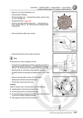 Protectedbycopyright.Copyi
ngforprivateorcommercialpurposes,inpartorinwhole,isnotpermittedunle
ssauthorisedbyVolkswagenAG.VolkswagenAGdoesnot guaranteeorac
ceptanyliabilitywithrespecttothecorrectnessofinformationinthisdocum
en
t.CopyrightbyVolkswagenAG.
– Remove cover from fuel delivery unit.
– Pull connector off flange.
– Remove fuel flap unit. ⇒ General body repairs, exterior; Rep.
gr. 55 ; Fuel flap unit
– Emptying fuel tank ⇒ page 148 .
– Remove rear right wheel housing liner: ⇒ General body re‐
pairs, exterior; Rep. gr. 66 ; Removing and installing wheel
housing liner .
– Remove bolts from filler neck -arrows-.
– Disconnect fuel lines at front right of fuel tank.
Note
Press buttons on hose couplings to do this.
– If vehicle has supplementary heating, separate connector to
metering pump and unclip wire. ⇒ Supplementary heating;
Rep. gr. 82 ; Removing and installing metering pump -V54
– Remove bolts -A- and remove heat shield for fuel tank.
– Support fuel tank using engine and gearbox jack -V.A.G 1383/
A- .
– Remove securing bolts -arrows- for the fuel tank.
– Slowly lower fuel tank and pull it forwards.
– Tilt fuel tank to get it past rear axle.
Installing
Install in reverse order. In the process, note the following:
♦ Install breather and fuel hoses free of kinks.
♦ Ensure that fuel hose connections are tight.
♦ Do not interchange supply line and return line (return line blue
or with blue marking, supply line black).
♦ Clip supply and return lines onto fuel tank.
Golf 2004 ➤ , Golf Plus 2005 ➤ , Passat 2006 ➤ , Touran 2003 ➤
4-cylinder diesel engine (1.9 l engine) - Edition 08.2010
3. Parts of fuel supply system (Golf, Golf Plus) 141
 