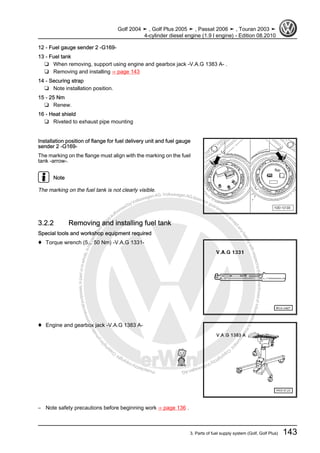 Protectedbycopyright.Copyi
ngforprivateorcommercialpurposes,inpartorinwhole,isnotpermittedunle
ssauthorisedbyVolkswagenAG.VolkswagenAGdoesnot guaranteeorac
ceptanyliabilitywithrespecttothecorrectnessofinformationinthisdocum
en
t.CopyrightbyVolkswagenAG.
12 - Fuel gauge sender 2 -G169-
13 - Fuel tank
❑ When removing, support using engine and gearbox jack -V.A.G 1383 A- .
❑ Removing and installing ⇒ page 143
14 - Securing strap
❑ Note installation position.
15 - 25 Nm
❑ Renew.
16 - Heat shield
❑ Riveted to exhaust pipe mounting
Installation position of flange for fuel delivery unit and fuel gauge
sender 2 -G169-
The marking on the flange must align with the marking on the fuel
tank -arrow-.
Note
The marking on the fuel tank is not clearly visible.
3.2.2 Removing and installing fuel tank
Special tools and workshop equipment required
♦ Torque wrench (5... 50 Nm) -V.A.G 1331-
♦ Engine and gearbox jack -V.A.G 1383 A-
– Note safety precautions before beginning work ⇒ page 136 .
Golf 2004 ➤ , Golf Plus 2005 ➤ , Passat 2006 ➤ , Touran 2003 ➤
4-cylinder diesel engine (1.9 l engine) - Edition 08.2010
3. Parts of fuel supply system (Golf, Golf Plus) 143
 