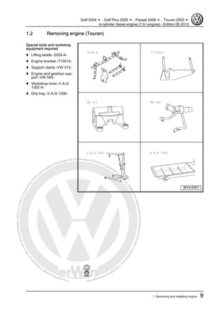 Protectedbycopyright.Copyi
ngforprivateorcommercialpurposes,inpartorinwhole,isnotpermittedunle
ssauthorisedbyVolkswagenAG.VolkswagenAGdoesnot guaranteeorac
ceptanyliabilitywithrespecttothecorrectnessofinformationinthisdocum
en
t.CopyrightbyVolkswagenAG.
1.2 Removing engine (Touran)
Special tools and workshop
equipment required
♦ Lifting tackle -2024 A-
♦ Engine bracket -T10012-
♦ Support clamp -VW 313-
♦ Engine and gearbox sup‐
port -VW 540-
♦ Workshop hoist -V.A.G
1202 A-
♦ Drip tray -V.A.G 1306-
Golf 2004 ➤ , Golf Plus 2005 ➤ , Passat 2006 ➤ , Touran 2003 ➤
4-cylinder diesel engine (1.9 l engine) - Edition 08.2010
1. Removing and installing engine 9
 