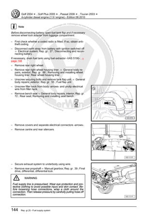 Protectedbycopyright.Copyi
ngforprivateorcommercialpurposes,inpartorinwhole,isnotpermittedunle
ssauthorisedbyVolkswagenAG.VolkswagenAGdoesnot guaranteeorac
ceptanyliabilitywithrespecttothecorrectnessofinformationinthisdocum
en
t.CopyrightbyVolkswagenAG.
Note
Before disconnecting battery, open fuel tank flap and if necessary
remove wheel lock adapter from luggage compartment.
– First check whether a coded radio is fitted. If so, obtain anti-
theft coding.
– Disconnect earth strap from battery with ignition switched off
⇒ Electrical system; Rep. gr. 27 ; Disconnecting and recon‐
necting battery .
If necessary, drain fuel tank using fuel extractor -VAS 5190- . ⇒
page 148
– Remove rear right wheel.
– Remove rear right wheel housing liner. ⇒ General body re‐
pairs, exterior; Rep. gr. 66 ; Removing and installing wheel
housing liner; Rear wheel housing liner .
– Unscrew securing bolts and remove tank flap unit. ⇒ General
body repairs, exterior; Rep. gr. 55 ; Fuel flap unit
– Unscrew filler neck from body -arrows- and unclip electrical
wire from filler neck.
– Remove bench seat ⇒ General body repairs, interior; Rep. gr.
72 ; Rear seat; Removing and installing seat bench .
– Remove covers and separate electrical connectors -arrows-.
– Remove centre and rear silencers.
– Secure exhaust system to underbody using wire.
– Remove rear propshaft ⇒ Manual gearbox; Rep. gr. 39 ; Final
drive, differential, differential lock
WARNING
Fuel supply line is pressurised. Wear eye protection and pro‐
tective clothing to avoid possible injury and skin contact. Be‐
fore loosening hose connections, wrap a cloth around the
connection. Then release pressure by carefully pulling hose off
connection.
Golf 2004 ➤ , Golf Plus 2005 ➤ , Passat 2006 ➤ , Touran 2003 ➤
4-cylinder diesel engine (1.9 l engine) - Edition 08.2010
144 Rep. gr.20 - Fuel supply system
 