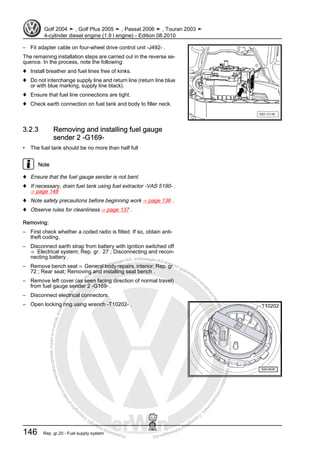 Protectedbycopyright.Copyi
ngforprivateorcommercialpurposes,inpartorinwhole,isnotpermittedunle
ssauthorisedbyVolkswagenAG.VolkswagenAGdoesnot guaranteeorac
ceptanyliabilitywithrespecttothecorrectnessofinformationinthisdocum
en
t.CopyrightbyVolkswagenAG.
– Fit adapter cable on four-wheel drive control unit -J492- .
The remaining installation steps are carried out in the reverse se‐
quence. In the process, note the following:
♦ Install breather and fuel lines free of kinks.
♦ Do not interchange supply line and return line (return line blue
or with blue marking, supply line black).
♦ Ensure that fuel line connections are tight.
♦ Check earth connection on fuel tank and body to filler neck.
3.2.3 Removing and installing fuel gauge
sender 2 -G169-
• The fuel tank should be no more than half full
Note
♦ Ensure that the fuel gauge sender is not bent.
♦ If necessary, drain fuel tank using fuel extractor -VAS 5190- .
⇒ page 148
♦ Note safety precautions before beginning work ⇒ page 136 .
♦ Observe rules for cleanliness ⇒ page 137 .
Removing:
– First check whether a coded radio is fitted. If so, obtain anti-
theft coding.
– Disconnect earth strap from battery with ignition switched off
⇒ Electrical system; Rep. gr. 27 ; Disconnecting and recon‐
necting battery .
– Remove bench seat ⇒ General body repairs, interior; Rep. gr.
72 ; Rear seat; Removing and installing seat bench .
– Remove left cover (as seen facing direction of normal travel)
from fuel gauge sender 2 -G169- .
– Disconnect electrical connectors.
– Open locking ring using wrench -T10202- .
Golf 2004 ➤ , Golf Plus 2005 ➤ , Passat 2006 ➤ , Touran 2003 ➤
4-cylinder diesel engine (1.9 l engine) - Edition 08.2010
146 Rep. gr.20 - Fuel supply system
 