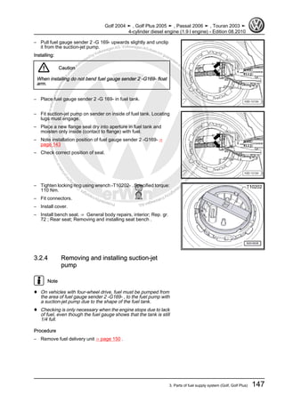 Protectedbycopyright.Copyi
ngforprivateorcommercialpurposes,inpartorinwhole,isnotpermittedunle ssauthorisedbyVolkswagenAG.VolkswagenAGdoesnot guaranteeorac
ceptanyliabilitywithrespecttothecorrectnessofinformationinthisdocum
en
t.CopyrightbyVolkswagenAG.
– Pull fuel gauge sender 2 -G 169- upwards slightly and unclip
it from the suction-jet pump.
Installing:
Caution
When installing do not bend fuel gauge sender 2 -G169- float
arm.
– Place fuel gauge sender 2 -G 169- in fuel tank.
– Fit suction-jet pump on sender on inside of fuel tank. Locating
lugs must engage.
– Place a new flange seal dry into aperture in fuel tank and
moisten only inside (contact to flange) with fuel.
– Note installation position of fuel gauge sender 2 -G169- ⇒
page 143
– Check correct position of seal.
– Tighten locking ring using wrench -T10202- . Specified torque:
110 Nm.
– Fit connectors.
– Install cover.
– Install bench seat. ⇒ General body repairs, interior; Rep. gr.
72 ; Rear seat; Removing and installing seat bench .
3.2.4 Removing and installing suction-jet
pump
Note
♦ On vehicles with four-wheel drive, fuel must be pumped from
the area of fuel gauge sender 2 -G169- , to the fuel pump with
a suction-jet pump due to the shape of the fuel tank.
♦ Checking is only necessary when the engine stops due to lack
of fuel, even though the fuel gauge shows that the tank is still
1/4 full.
Procedure
– Remove fuel delivery unit ⇒ page 150 .
Golf 2004 ➤ , Golf Plus 2005 ➤ , Passat 2006 ➤ , Touran 2003 ➤
4-cylinder diesel engine (1.9 l engine) - Edition 08.2010
3. Parts of fuel supply system (Golf, Golf Plus) 147
 