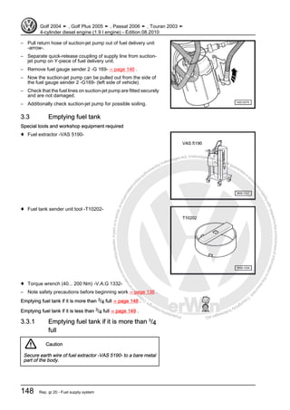 Protectedbycopyright.Copyi
ngforprivateorcommercialpurposes,inpartorinwhole,isnotpermittedunle
ssauthorisedbyVolkswagenAG.VolkswagenAGdoesnot guaranteeorac
ceptanyliabilitywithrespecttothecorrectnessofinformationinthisdocum
en
t.CopyrightbyVolkswagenAG.
– Pull return hose of suction-jet pump out of fuel delivery unit
-arrow-.
– Separate quick-release coupling of supply line from suction-
jet pump on Y-piece of fuel delivery unit.
– Remove fuel gauge sender 2 -G 169- ⇒ page 146 .
– Now the suction-jet pump can be pulled out from the side of
the fuel gauge sender 2 -G169- (left side of vehicle).
– Check that the fuel lines on suction-jet pump are fitted securely
and are not damaged.
– Additionally check suction-jet pump for possible soiling.
3.3 Emptying fuel tank
Special tools and workshop equipment required
♦ Fuel extractor -VAS 5190-
♦ Fuel tank sender unit tool -T10202-
♦ Torque wrench (40... 200 Nm) -V.A.G 1332-
– Note safety precautions before beginning work ⇒ page 136 .
Emptying fuel tank if it is more than 3/4 full ⇒ page 148 .
Emptying fuel tank if it is less than 3/4 full ⇒ page 149 .
3.3.1 Emptying fuel tank if it is more than 3
/4
full
Caution
Secure earth wire of fuel extractor -VAS 5190- to a bare metal
part of the body.
Golf 2004 ➤ , Golf Plus 2005 ➤ , Passat 2006 ➤ , Touran 2003 ➤
4-cylinder diesel engine (1.9 l engine) - Edition 08.2010
148 Rep. gr.20 - Fuel supply system
 