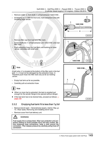 Protectedbycopyright.Copyi
ngforprivateorcommercialpurposes,inpartorinwhole,isnotpermittedunle
ssauthorisedbyVolkswagenAG.VolkswagenAGdoesnot guaranteeorac
ceptanyliabilitywithrespecttothecorrectnessofinformationinthisdocum
en
t.CopyrightbyVolkswagenAG.
– Remove cotter -2- from shaft -1- of fuel extractor -VAS 5190- .
– At distance -a- = 1180 mm from end, mark extraction hose with
insulating tape -arrow-.
– Remove filler cap from fuel tank filler neck.
– Screw shaft end -1- of fuel extractor unit -VAS 5190- onto fuel
filler neck.
– Push extraction hose into fuel tank until marking on hose
-arrow- coincides with shaft end.
Note
A ball valve -2- is located at the bottom of the filler neck in the fuel
tank -1-; it must not be damaged by the extraction hose -3-.
Therefore push hose into filler neck only as far as marking
-arrow-.
– Empty fuel tank as far as possible.
– Carefully pull out extraction hose.
Note
♦ When no more fuel is extracted, the tank is emptied just
enough for the sender flange to be opened without danger.
♦ If the fuel tank has to be drained fully, proceed as follows: ⇒
page 149
3.3.2 Emptying fuel tank if it is less than 3
/4 full
– Remove bench seat ⇒ General body repairs, interior; Rep. gr.
72 ; Rear seats; Removing and installing bench seat .
– Remove cover from fuel delivery unit.
WARNING
Fuel supply line is pressurised. Wear eye protection and pro‐
tective clothing to avoid possible injury and skin contact. Be‐
fore loosening hose connections, wrap a cloth around the
connection. Then release pressure by carefully pulling hose off
connection.
Golf 2004 ➤ , Golf Plus 2005 ➤ , Passat 2006 ➤ , Touran 2003 ➤
4-cylinder diesel engine (1.9 l engine) - Edition 08.2010
3. Parts of fuel supply system (Golf, Golf Plus) 149
 