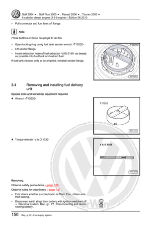 Protectedbycopyright.Copyi
ngforprivateorcommercialpurposes,inpartorinwhole,isnotpermittedunle
ssauthorisedbyVolkswagenAG.VolkswagenAGdoesnot guaranteeorac
ceptanyliabilitywithrespecttothecorrectnessofinformationinthisdocum
en
t.CopyrightbyVolkswagenAG.
– Pull connector and fuel lines off flange.
Note
Press buttons on hose couplings to do this.
– Open locking ring using fuel tank sender wrench -T10202- .
– Lift sender flange.
– Insert extraction hose of fuel extractor -VAS 5190- as deeply
as possible into fuel tank and extract fuel.
If fuel tank needed only to be emptied, reinstall sender flange.
3.4 Removing and installing fuel delivery
unit
Special tools and workshop equipment required
♦ Wrench -T10202-
♦ Torque wrench -V.A.G 1332-
Removing
Observe safety precautions ⇒ page 136 .
Observe rules for cleanliness ⇒ page 137 .
– First check whether a coded radio is fitted. If so, obtain anti-
theft coding.
– Disconnect earth strap from battery with ignition switched off
⇒ Electrical system; Rep. gr. 27 ; Disconnecting and recon‐
necting battery .
Golf 2004 ➤ , Golf Plus 2005 ➤ , Passat 2006 ➤ , Touran 2003 ➤
4-cylinder diesel engine (1.9 l engine) - Edition 08.2010
150 Rep. gr.20 - Fuel supply system
 
