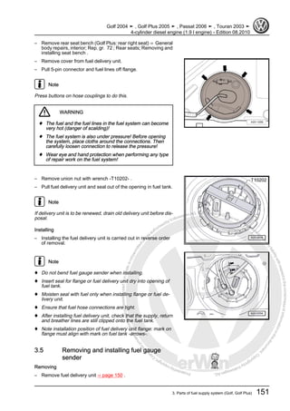 Protectedbycopyright.Copyi
ngforprivateorcommercialpurposes,inpartorinwhole,isnotpermittedunle
ssauthorisedbyVolkswagenAG.VolkswagenAGdoesnot guaranteeorac
ceptanyliabilitywithrespecttothecorrectnessofinformationinthisdocum
en
t.CopyrightbyVolkswagenAG.
– Remove rear seat bench (Golf Plus: rear right seat) ⇒ General
body repairs, interior; Rep. gr. 72 ; Rear seats; Removing and
installing seat bench .
– Remove cover from fuel delivery unit.
– Pull 5-pin connector and fuel lines off flange.
Note
Press buttons on hose couplings to do this.
WARNING
♦ The fuel and the fuel lines in the fuel system can become
very hot (danger of scalding)!
♦ The fuel system is also under pressure! Before opening
the system, place cloths around the connections. Then
carefully loosen connection to release the pressure!
♦ Wear eye and hand protection when performing any type
of repair work on the fuel system!
– Remove union nut with wrench -T10202- .
– Pull fuel delivery unit and seal out of the opening in fuel tank.
Note
If delivery unit is to be renewed, drain old delivery unit before dis‐
posal.
Installing
– Installing the fuel delivery unit is carried out in reverse order
of removal.
Note
♦ Do not bend fuel gauge sender when installing.
♦ Insert seal for flange or fuel delivery unit dry into opening of
fuel tank.
♦ Moisten seal with fuel only when installing flange or fuel de‐
livery unit.
♦ Ensure that fuel hose connections are tight.
♦ After installing fuel delivery unit, check that the supply, return
and breather lines are still clipped onto the fuel tank.
♦ Note installation position of fuel delivery unit flange: mark on
flange must align with mark on fuel tank -arrows-.
3.5 Removing and installing fuel gauge
sender
Removing
– Remove fuel delivery unit ⇒ page 150 .
Golf 2004 ➤ , Golf Plus 2005 ➤ , Passat 2006 ➤ , Touran 2003 ➤
4-cylinder diesel engine (1.9 l engine) - Edition 08.2010
3. Parts of fuel supply system (Golf, Golf Plus) 151
 