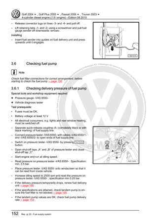 Protectedbycopyright.Copyi
ngforprivateorcommercialpurposes,inpartorinwhole,isnotpermittedunle
ssauthorisedbyVolkswagenAG.VolkswagenAGdoesnot guaranteeorac
ceptanyliabilitywithrespecttothecorrectnessofinformationinthisdocum
en
t.CopyrightbyVolkswagenAG.
– Release connector lugs on lines -3- and -4- and pull off.
– Lift retaining tabs -1- and -2- using a screwdriver and pull fuel
gauge sender off downwards -arrows-.
Installing
– Insert fuel sender into guides on fuel delivery unit and press
upwards until it engages.
3.6 Checking fuel pump
Note
Check fuel filter connections for correct arrangement, before
starting to check the fuel pump ⇒ page 156
3.6.1 Checking delivery pressure of fuel pump
Special tools and workshop equipment required
♦ Pressure gauge -VAS 6550-
♦ Vehicle diagnosis tester
Test prerequisite:
• Fuses must be OK.
• Battery voltage at least 12 V
• All electrical consumers, e.g. lights and rear window heating,
must be switched off.
– Separate quick-release coupling -A- (completely black or with
black marking) of fuel supply line.
– Connect pressure tester -VAS 6550- with cables -VAS 6550/1-
and -VAS 6550/2- to open ends of fuel supply line.
– Switch on pressure tester -VAS 6550- by pressing On/Off
button.
– Open shut-off taps „A“ and „B“ of pressure tester and close
shut-off tap „C“.
– Start engine and run at idling speed.
– Read pressure on pressure tester -VAS 6550- . Specification:
min. 0.5 bar.
– Place pressure tester -VAS 6550- onto windscreen so that it
can be read from inside vehicle.
– Increase idling speed to 2500 rpm and read the pressure on
pressure tester -VAS 6550- , specification min 0.25 bar.
– If the delivery pressure temporarily drops, renew fuel delivery
unit ⇒ page 180 .
– If the specifications are attained, check tandem pump to en‐
sure the fuel filter is not blocked ⇒ page 195 .
– If the tandem pump values are OK, check fuel pump delivery
rate ⇒ page 153 .
Golf 2004 ➤ , Golf Plus 2005 ➤ , Passat 2006 ➤ , Touran 2003 ➤
4-cylinder diesel engine (1.9 l engine) - Edition 08.2010
152 Rep. gr.20 - Fuel supply system
 