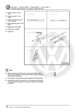 Protectedbycopyright.Copyi
ngforprivateorcommercialpurposes,inpartorinwhole,isnotpermittedunle
ssauthorisedbyVolkswagenAG.VolkswagenAGdoesnot guaranteeorac
ceptanyliabilitywithrespecttothecorrectnessofinformationinthisdocum
en
t.CopyrightbyVolkswagenAG.
♦ Torque wrench -V.A.G
1331-
♦ Torque wrench -V.A.G
1332-
♦ Engine and gearbox jack -
V.A.G 1383 A-
♦ Spring-type clip pliers -VAS
5024-
♦ Stepladder -VAS 5085-
♦ Guide rods -T10093-
♦ Cable ties
Note
♦ Before carrying out further work, disconnect battery earth
strap. Check whether a coded radio is fitted. Obtain anti-theft
coding first if necessary.
♦ The engine is removed downwards together with the gearbox.
♦ All cable ties which are opened or cut through when engine is
removed must be replaced in the same position when engine
is installed.
Golf 2004 ➤ , Golf Plus 2005 ➤ , Passat 2006 ➤ , Touran 2003 ➤
4-cylinder diesel engine (1.9 l engine) - Edition 08.2010
10 Rep. gr.10 - Removing and installing engine
 