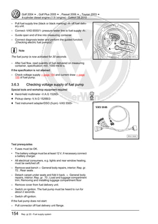 Protectedbycopyright.Copyi
ngforprivateorcommercialpurposes,inpartorinwhole,isnotpermittedunle
ssauthorisedbyVolkswagenAG.VolkswagenAGdoesnot guaranteeorac
ceptanyliabilitywithrespecttothecorrectnessofinformationinthisdocum
en
t.CopyrightbyVolkswagenAG.
– Pull fuel supply line (black or black marking) -A- off fuel deliv‐
ery unit.
– Connect -VAS 6550/1- pressure tester line to fuel supply -A-.
– Guide open end of line into measuring container.
– Connect diagnosis tester and perform the guided function
„Checking electric fuel pump(s)“.
Note
The fuel pump is now activated for 30 seconds.
– After fuel flow, read quantity of fuel delivered on measuring
container, specification: min. 1000 ml/30 s.
If the specification is not attained:
– Check voltage supply ⇒ page 154 and current draw ⇒ page
155 of fuel pump.
3.6.3 Checking voltage supply of fuel pump
Special tools and workshop equipment required
♦ Hand-held multimeter -V.A.G 1526D-
♦ Pickup clamp -V.A.G 1526B/2-
♦ Test instrument adapter/DSO (5-pin) -VAS 5565-
Test prerequisites
• Fuses must be OK.
• The battery voltage must be at least 12 V, if necessary connect
a battery charger.
• All electrical consumers, e.g. lights and rear window heating,
must be switched off.
– Remove seat bench ⇒ General body repairs, interior; Rep. gr.
72 ; Rear seats .
– Detach carpet under seats and fold it back. ⇒ General body
repairs, interior; Rep. gr. 70 ; Load and luggage compartment
trim; Removing and installing luggage compartment floor
– Remove cover from fuel delivery unit.
– Switch on ignition. The fuel pump must be heard to run for
about 2 seconds.
– Switch off ignition.
If the fuel pump does not start:
– Pull connector off fuel delivery unit flange.
Golf 2004 ➤ , Golf Plus 2005 ➤ , Passat 2006 ➤ , Touran 2003 ➤
4-cylinder diesel engine (1.9 l engine) - Edition 08.2010
154 Rep. gr.20 - Fuel supply system
 