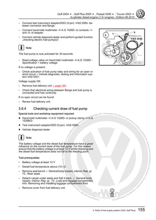 Protectedbycopyright.Copyi
ngforprivateorcommercialpurposes,inpartorinwhole,isnotpermittedunle
ssauthorisedbyVolkswagenAG.VolkswagenAGdoesnot guaranteeorac
ceptanyliabilitywithrespecttothecorrectnessofinformationinthisdocum
en
t.CopyrightbyVolkswagenAG.
– Connect test instrument adapter/DSO (5-pin) -VAS 5565- be‐
tween connector and flange.
– Connect hand-held multimeter -V.A.G 1526D- to contacts -1-
and -5- of adapter.
– Connect vehicle diagnosis tester and perform guided function
„checking electric fuel pump(s)“.
Note
The fuel pump is now activated for 30 seconds.
– Read voltage value on hand-held multimeter -V.A.G 1526D- :
Specification = battery voltage.
If no voltage is present:
– Check activation of fuel pump relay and wiring for an open or
short circuit ⇒ Vehicle diagnostic, testing and information sys‐
tem VAS 5051.
Voltage supply OK:
– Remove fuel delivery unit ⇒ page 180 .
– Check that electrical wiring between flange and fuel pump is
connected and has continuity.
If no open circuit can be found:
– Renew fuel delivery unit.
3.6.4 Checking current draw of fuel pump
Special tools and workshop equipment required
♦ Hand-held multimeter -V.A.G 1526D- or pickup clamp -V.A.G
1526B/2-
♦ Test instrument adapter/DSO (5-pin) -VAS 5565-
♦ Vehicle diagnosis tester
Note
The battery voltage and the diesel fuel temperature have a great
influence on the current draw of the fuel pump. For this reason
ensure that the battery voltage is at least 12 V whilst checking and
the diesel fuel temperature does not fall to the freezing point.
Test prerequisites
• Battery voltage at least 12 V
• Diesel fuel temperature above (10 ) C
– Remove seat bench ⇒ General body repairs, interior; Rep. gr.
72 ; Rear seats .
– Detach carpet under seats and fold it back. ⇒ General body
repairs, interior; Rep. gr. 70 ; Load and luggage compartment
trim; Removing and installing luggage compartment floor
– Remove cover from fuel delivery unit.
Golf 2004 ➤ , Golf Plus 2005 ➤ , Passat 2006 ➤ , Touran 2003 ➤
4-cylinder diesel engine (1.9 l engine) - Edition 08.2010
3. Parts of fuel supply system (Golf, Golf Plus) 155
 