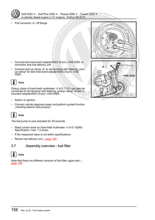 Protectedbycopyright.Copyi
ngforprivateorcommercialpurposes,inpartorinwhole,isnotpermittedunle
ssauthorisedbyVolkswagenAG.VolkswagenAGdoesnot guaranteeorac
ceptanyliabilitywithrespecttothecorrectnessofinformationinthisdocum
en
t.CopyrightbyVolkswagenAG.
– Pull connector -C- off flange.
– Connect test instrument adapter/DSO (5-pin) -VAS 5565- to
connector and fuel delivery unit.
– Connect pick-up clamp -A- to red terminal with lettering „pick-
up clamp“ for test instrument adapter/DSO (5-pin) -VAS
5565- .
Note
Pickup clamp of hand-held multimeter -V.A.G 1715- can also be
connected to red terminal with lettering „pickup clamp“ of test in‐
strument adapter/DSO (5-pin) -VAS 5565- .
– Switch on ignition.
– Connect vehicle diagnosis tester and perform guided function
„checking electric fuel pump(s)“.
Note
The fuel pump is now activated for 30 seconds.
– Read current draw on hand-held multimeter -V.A.G 1526D- .
Specification: max. 7.5 amps.
– If the measured value is not within specifications:
– Renew fuel delivery unit ⇒ page 180 .
3.7 Assembly overview - fuel filter
Note
Note that there are different versions of fuel filter upper part ⇒
page 158 .
Golf 2004 ➤ , Golf Plus 2005 ➤ , Passat 2006 ➤ , Touran 2003 ➤
4-cylinder diesel engine (1.9 l engine) - Edition 08.2010
156 Rep. gr.20 - Fuel supply system
 