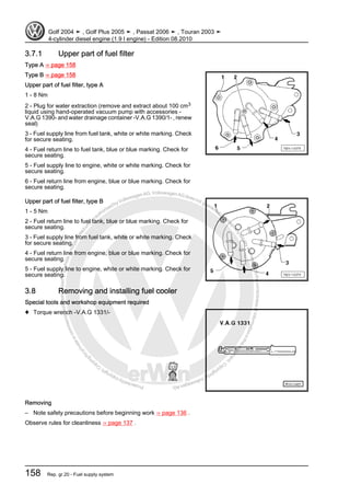 Protectedbycopyright.Copyi
ngforprivateorcommercialpurposes,inpartorinwhole,isnotpermittedunle
ssauthorisedbyVolkswagenAG.VolkswagenAGdoesnot guaranteeorac
ceptanyliabilitywithrespecttothecorrectnessofinformationinthisdocum
en
t.CopyrightbyVolkswagenAG.
3.7.1 Upper part of fuel filter
Type A ⇒ page 158
Type B ⇒ page 158
Upper part of fuel filter, type A
1 - 8 Nm
2 - Plug for water extraction (remove and extract about 100 cm3
liquid using hand-operated vacuum pump with accessories -
V.A.G 1390- and water drainage container -V.A.G 1390/1- , renew
seal)
3 - Fuel supply line from fuel tank, white or white marking. Check
for secure seating.
4 - Fuel return line to fuel tank, blue or blue marking. Check for
secure seating.
5 - Fuel supply line to engine, white or white marking. Check for
secure seating.
6 - Fuel return line from engine, blue or blue marking. Check for
secure seating.
Upper part of fuel filter, type B
1 - 5 Nm
2 - Fuel return line to fuel tank, blue or blue marking. Check for
secure seating.
3 - Fuel supply line from fuel tank, white or white marking. Check
for secure seating.
4 - Fuel return line from engine, blue or blue marking. Check for
secure seating.
5 - Fuel supply line to engine, white or white marking. Check for
secure seating.
3.8 Removing and installing fuel cooler
Special tools and workshop equipment required
♦ Torque wrench -V.A.G 1331/-
Removing
– Note safety precautions before beginning work ⇒ page 136 .
Observe rules for cleanliness ⇒ page 137 .
Golf 2004 ➤ , Golf Plus 2005 ➤ , Passat 2006 ➤ , Touran 2003 ➤
4-cylinder diesel engine (1.9 l engine) - Edition 08.2010
158 Rep. gr.20 - Fuel supply system
 