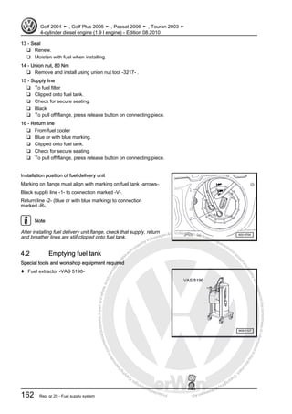 Protectedbycopyright.Copyi
ngforprivateorcommercialpurposes,inpartorinwhole,isnotpermittedunle
ssauthorisedbyVolkswagenAG.VolkswagenAGdoesnot guaranteeorac
ceptanyliabilitywithrespecttothecorrectnessofinformationinthisdocum
en
t.CopyrightbyVolkswagenAG.
13 - Seal
❑ Renew.
❑ Moisten with fuel when installing.
14 - Union nut, 80 Nm
❑ Remove and install using union nut tool -3217- .
15 - Supply line
❑ To fuel filter
❑ Clipped onto fuel tank.
❑ Check for secure seating.
❑ Black
❑ To pull off flange, press release button on connecting piece.
16 - Return line
❑ From fuel cooler
❑ Blue or with blue marking.
❑ Clipped onto fuel tank.
❑ Check for secure seating.
❑ To pull off flange, press release button on connecting piece.
Installation position of fuel delivery unit
Marking on flange must align with marking on fuel tank -arrows-.
Black supply line -1- to connection marked -V-.
Return line -2- (blue or with blue marking) to connection
marked -R-.
Note
After installing fuel delivery unit flange, check that supply, return
and breather lines are still clipped onto fuel tank.
4.2 Emptying fuel tank
Special tools and workshop equipment required
♦ Fuel extractor -VAS 5190-
Golf 2004 ➤ , Golf Plus 2005 ➤ , Passat 2006 ➤ , Touran 2003 ➤
4-cylinder diesel engine (1.9 l engine) - Edition 08.2010
162 Rep. gr.20 - Fuel supply system
 