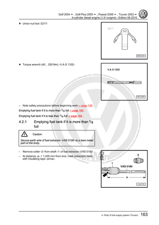 Protectedbycopyright.Copyi
ngforprivateorcommercialpurposes,inpartorinwhole,isnotpermittedunle
ssauthorisedbyVolkswagenAG.VolkswagenAGdoesnot guaranteeorac
ceptanyliabilitywithrespecttothecorrectnessofinformationinthisdocum
en
t.CopyrightbyVolkswagenAG.
♦ Union nut tool -3217-
♦ Torque wrench (40... 200 Nm) -V.A.G 1332-
– Note safety precautions before beginning work ⇒ page 136 .
Emptying fuel tank if it is more than 3/4 full ⇒ page 163 .
Emptying fuel tank if it is less than 3/4 full ⇒ page 164 .
4.2.1 Emptying fuel tank if it is more than 3
/4
full
Caution
Secure earth wire of fuel extractor -VAS 5190- to a bare metal
part of the body.
– Remove cotter -2- from shaft -1- of fuel extractor -VAS 5190- .
– At distance -a- = 1,200 mm from end, mark extraction hose
with insulating tape -arrow-.
Golf 2004 ➤ , Golf Plus 2005 ➤ , Passat 2006 ➤ , Touran 2003 ➤
4-cylinder diesel engine (1.9 l engine) - Edition 08.2010
4. Parts of fuel supply system (Touran) 163
 