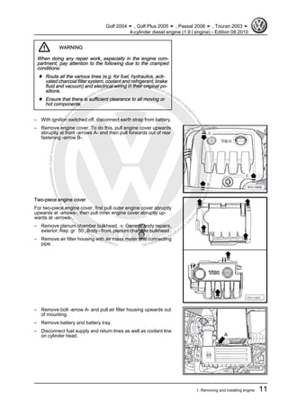 Protectedbycopyright.Copyi
ngforprivateorcommercialpurposes,inpartorinwhole,isnotpermittedunle
ssauthorisedbyVolkswagenAG.VolkswagenAGdoesnot guaranteeorac
ceptanyliabilitywithrespecttothecorrectnessofinformationinthisdocum
en
t.CopyrightbyVolkswagenAG.
WARNING
When doing any repair work, especially in the engine com‐
partment, pay attention to the following due to the cramped
conditions:
♦ Route all the various lines (e.g. for fuel, hydraulics, acti‐
vated charcoal filter system, coolant and refrigerant, brake
fluid and vacuum) and electrical wiring in their original po‐
sitions.
♦ Ensure that there is sufficient clearance to all moving or
hot components.
– With ignition switched off, disconnect earth strap from battery.
– Remove engine cover. To do this, pull engine cover upwards
abruptly at front -arrows A- and then pull forwards out of rear
fastening -arrow B-.
Two-piece engine cover
For two-piece engine cover, first pull outer engine cover abruptly
upwards at -arrows-, then pull inner engine cover abruptly up‐
wards at -arrows-.
– Remove plenum chamber bulkhead. ⇒ General body repairs,
exterior; Rep. gr. 50 ; Body - front, plenum chamber bulkhead .
– Remove air filter housing with air mass meter and connecting
pipe.
– Remove bolt -arrow A- and pull air filter housing upwards out
of mounting.
– Remove battery and battery tray.
– Disconnect fuel supply and return lines as well as coolant line
on cylinder head.
Golf 2004 ➤ , Golf Plus 2005 ➤ , Passat 2006 ➤ , Touran 2003 ➤
4-cylinder diesel engine (1.9 l engine) - Edition 08.2010
1. Removing and installing engine 11
 