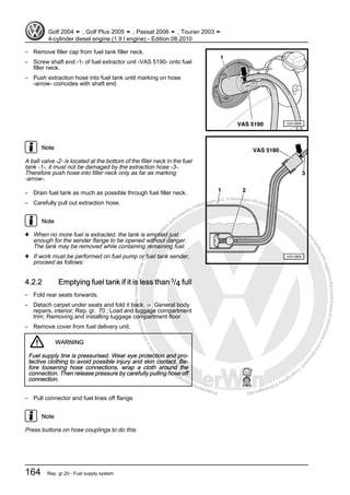 Protectedbycopyright.Copyi
ngforprivateorcommercialpurposes,inpartorinwhole,isnotpermittedunle
ssauthorisedbyVolkswagenAG.VolkswagenAGdoesnot guaranteeorac
ceptanyliabilitywithrespecttothecorrectnessofinformationinthisdocum
en
t.CopyrightbyVolkswagenAG.
– Remove filler cap from fuel tank filler neck.
– Screw shaft end -1- of fuel extractor unit -VAS 5190- onto fuel
filler neck.
– Push extraction hose into fuel tank until marking on hose
-arrow- coincides with shaft end.
Note
A ball valve -2- is located at the bottom of the filler neck in the fuel
tank -1-; it must not be damaged by the extraction hose -3-.
Therefore push hose into filler neck only as far as marking
-arrow-.
– Drain fuel tank as much as possible through fuel filler neck.
– Carefully pull out extraction hose.
Note
♦ When no more fuel is extracted, the tank is emptied just
enough for the sender flange to be opened without danger.
The tank may be removed while containing remaining fuel.
♦ If work must be performed on fuel pump or fuel tank sender,
proceed as follows:
4.2.2 Emptying fuel tank if it is less than 3
/4 full
– Fold rear seats forwards.
– Detach carpet under seats and fold it back. ⇒ General body
repairs, interior; Rep. gr. 70 ; Load and luggage compartment
trim; Removing and installing luggage compartment floor
– Remove cover from fuel delivery unit.
WARNING
Fuel supply line is pressurised. Wear eye protection and pro‐
tective clothing to avoid possible injury and skin contact. Be‐
fore loosening hose connections, wrap a cloth around the
connection. Then release pressure by carefully pulling hose off
connection.
– Pull connector and fuel lines off flange.
Note
Press buttons on hose couplings to do this.
Golf 2004 ➤ , Golf Plus 2005 ➤ , Passat 2006 ➤ , Touran 2003 ➤
4-cylinder diesel engine (1.9 l engine) - Edition 08.2010
164 Rep. gr.20 - Fuel supply system
 