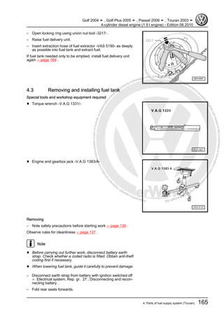 Protectedbycopyright.Copyi
ngforprivateorcommercialpurposes,inpartorinwhole,isnotpermittedunle
ssauthorisedbyVolkswagenAG.VolkswagenAGdoesnot guaranteeorac
ceptanyliabilitywithrespecttothecorrectnessofinformationinthisdocum
en
t.CopyrightbyVolkswagenAG.
– Open locking ring using union nut tool -3217- .
– Raise fuel delivery unit.
– Insert extraction hose of fuel extractor -VAS 5190- as deeply
as possible into fuel tank and extract fuel.
If fuel tank needed only to be emptied, install fuel delivery unit
again ⇒ page 169 .
4.3 Removing and installing fuel tank
Special tools and workshop equipment required
♦ Torque wrench -V.A.G 1331/-
♦ Engine and gearbox jack -V.A.G 1383/A-
Removing
– Note safety precautions before starting work ⇒ page 136 .
Observe rules for cleanliness ⇒ page 137 .
Note
♦ Before carrying out further work, disconnect battery earth
strap. Check whether a coded radio is fitted. Obtain anti-theft
coding first if necessary.
♦ When lowering fuel tank, guide it carefully to prevent damage.
– Disconnect earth strap from battery with ignition switched off
⇒ Electrical system; Rep. gr. 27 ; Disconnecting and recon‐
necting battery .
– Fold rear seats forwards.
Golf 2004 ➤ , Golf Plus 2005 ➤ , Passat 2006 ➤ , Touran 2003 ➤
4-cylinder diesel engine (1.9 l engine) - Edition 08.2010
4. Parts of fuel supply system (Touran) 165
 