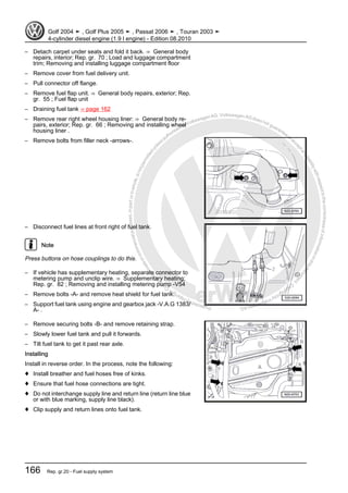 Protectedbycopyright.Copyi
ngforprivateorcommercialpurposes,inpartorinwhole,isnotpermittedunle
ssauthorisedbyVolkswagenAG.VolkswagenAGdoesnot guaranteeorac
ceptanyliabilitywithrespecttothecorrectnessofinformationinthisdocum
en
t.CopyrightbyVolkswagenAG.
– Detach carpet under seats and fold it back. ⇒ General body
repairs, interior; Rep. gr. 70 ; Load and luggage compartment
trim; Removing and installing luggage compartment floor
– Remove cover from fuel delivery unit.
– Pull connector off flange.
– Remove fuel flap unit. ⇒ General body repairs, exterior; Rep.
gr. 55 ; Fuel flap unit
– Draining fuel tank ⇒ page 162
– Remove rear right wheel housing liner: ⇒ General body re‐
pairs, exterior; Rep. gr. 66 ; Removing and installing wheel
housing liner .
– Remove bolts from filler neck -arrows-.
– Disconnect fuel lines at front right of fuel tank.
Note
Press buttons on hose couplings to do this.
– If vehicle has supplementary heating, separate connector to
metering pump and unclip wire. ⇒ Supplementary heating;
Rep. gr. 82 ; Removing and installing metering pump -V54
– Remove bolts -A- and remove heat shield for fuel tank.
– Support fuel tank using engine and gearbox jack -V.A.G 1383/
A- .
– Remove securing bolts -B- and remove retaining strap.
– Slowly lower fuel tank and pull it forwards.
– Tilt fuel tank to get it past rear axle.
Installing
Install in reverse order. In the process, note the following:
♦ Install breather and fuel hoses free of kinks.
♦ Ensure that fuel hose connections are tight.
♦ Do not interchange supply line and return line (return line blue
or with blue marking, supply line black).
♦ Clip supply and return lines onto fuel tank.
Golf 2004 ➤ , Golf Plus 2005 ➤ , Passat 2006 ➤ , Touran 2003 ➤
4-cylinder diesel engine (1.9 l engine) - Edition 08.2010
166 Rep. gr.20 - Fuel supply system
 