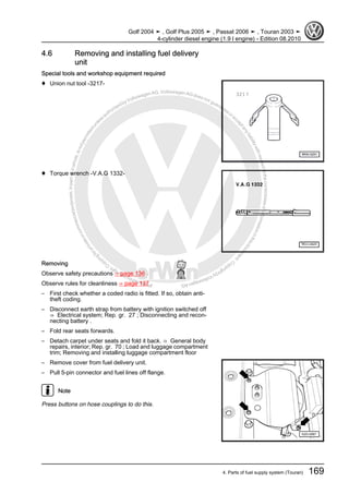 Protectedbycopyright.Copyi
ngforprivateorcommercialpurposes,inpartorinwhole,isnotpermittedunle
ssauthorisedbyVolkswagenAG.VolkswagenAGdoesnot guaranteeorac
ceptanyliabilitywithrespecttothecorrectnessofinformationinthisdocum
en
t.CopyrightbyVolkswagenAG.
4.6 Removing and installing fuel delivery
unit
Special tools and workshop equipment required
♦ Union nut tool -3217-
♦ Torque wrench -V.A.G 1332-
Removing
Observe safety precautions ⇒ page 136 .
Observe rules for cleanliness ⇒ page 137 .
– First check whether a coded radio is fitted. If so, obtain anti-
theft coding.
– Disconnect earth strap from battery with ignition switched off
⇒ Electrical system; Rep. gr. 27 ; Disconnecting and recon‐
necting battery .
– Fold rear seats forwards.
– Detach carpet under seats and fold it back. ⇒ General body
repairs, interior; Rep. gr. 70 ; Load and luggage compartment
trim; Removing and installing luggage compartment floor
– Remove cover from fuel delivery unit.
– Pull 5-pin connector and fuel lines off flange.
Note
Press buttons on hose couplings to do this.
Golf 2004 ➤ , Golf Plus 2005 ➤ , Passat 2006 ➤ , Touran 2003 ➤
4-cylinder diesel engine (1.9 l engine) - Edition 08.2010
4. Parts of fuel supply system (Touran) 169
 