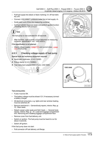 Protectedbycopyright.Copyi
ngforprivateorcommercialpurposes,inpartorinwhole,isnotpermittedunle
ssauthorisedbyVolkswagenAG.VolkswagenAGdoesnot guaranteeorac
ceptanyliabilitywithrespecttothecorrectnessofinformationinthisdocum
en
t.CopyrightbyVolkswagenAG.
– Pull fuel supply line (black or black marking) -A- off fuel deliv‐
ery unit.
– Connect -VAS 6550/1- pressure tester line to fuel supply -A-.
– Guide open end of line into measuring container.
– Connect vehicle diagnosis tester and perform guided function
„checking electric fuel pump(s)“.
Note
The fuel pump is now activated for 30 seconds.
– After fuel flow, read quantity of fuel delivered on measuring
container, specification: min. 1000 ml/30 s.
If the specification is not attained:
– Check voltage supply ⇒ page 173 and current draw ⇒ page
174 of fuel pump.
4.8.3 Checking voltage supply of fuel pump
Special tools and workshop equipment required
♦ Hand-held multimeter -V.A.G 1526D-
♦ Pickup clamp -V.A.G 1526B/2-
♦ Test instrument adapter/DSO (5-pin) -VAS 5565-
Test prerequisites
• Fuses must be OK.
• The battery voltage must be at least 12 V, if necessary connect
a battery charger.
• All electrical consumers, e.g. lights and rear window heating,
must be switched off.
– Remove seat bench ⇒ General body repairs, interior; Rep. gr.
72 ; Rear seats .
– Detach carpet under seats and fold it back. ⇒ General body
repairs, interior; Rep. gr. 70 ; Load and luggage compartment
trim; Removing and installing luggage compartment floor
– Remove cover from fuel delivery unit.
– Switch on ignition. The fuel pump must be heard to run for
about 2 seconds.
– Switch off ignition.
If the fuel pump does not start:
– Pull connector off fuel delivery unit flange.
Golf 2004 ➤ , Golf Plus 2005 ➤ , Passat 2006 ➤ , Touran 2003 ➤
4-cylinder diesel engine (1.9 l engine) - Edition 08.2010
4. Parts of fuel supply system (Touran) 173
 