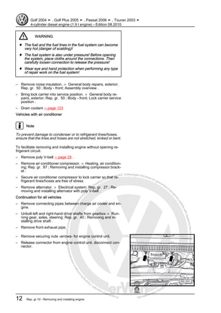 Protectedbycopyright.Copyi
ngforprivateorcommercialpurposes,inpartorinwhole,isnotpermittedunle
ssauthorisedbyVolkswagenAG.VolkswagenAGdoesnot guaranteeorac
ceptanyliabilitywithrespecttothecorrectnessofinformationinthisdocum
en
t.CopyrightbyVolkswagenAG.
WARNING
♦ The fuel and the fuel lines in the fuel system can become
very hot (danger of scalding)!
♦ The fuel system is also under pressure! Before opening
the system, place cloths around the connections. Then
carefully loosen connection to release the pressure!
♦ Wear eye and hand protection when performing any type
of repair work on the fuel system!
– Remove noise insulation. ⇒ General body repairs, exterior;
Rep. gr. 50 ; Body - front; Assembly overview .
– Bring lock carrier into service position. ⇒ General body re‐
pairs, exterior; Rep. gr. 50 ; Body - front; Lock carrier service
position .
– Drain coolant ⇒ page 123
Vehicles with air conditioner
Note
To prevent damage to condenser or to refrigerant lines/hoses,
ensure that the lines and hoses are not stretched, kinked or bent.
To facilitate removing and installing engine without opening re‐
frigerant circuit:
– Remove poly V-belt ⇒ page 25 .
– Remove air conditioner compressor. ⇒ Heating, air condition‐
ing; Rep. gr. 87 ; Removing and installing compressor brack‐
et .
– Secure air conditioner compressor to lock carrier so that re‐
frigerant lines/hoses are free of stress.
– Remove alternator. ⇒ Electrical system; Rep. gr. 27 ; Re‐
moving and installing alternator with poly V-belt .
Continuation for all vehicles
– Remove connecting pipes between charge air cooler and en‐
gine.
– Unbolt left and right-hand drive shafts from gearbox ⇒ Run‐
ning gear, axles, steering; Rep. gr. 40 ; Removing and in‐
stalling drive shaft .
– Remove front exhaust pipe.
– Remove securing nuts -arrows- for engine control unit.
– Release connector from engine control unit, disconnect con‐
nector.
Golf 2004 ➤ , Golf Plus 2005 ➤ , Passat 2006 ➤ , Touran 2003 ➤
4-cylinder diesel engine (1.9 l engine) - Edition 08.2010
12 Rep. gr.10 - Removing and installing engine
 