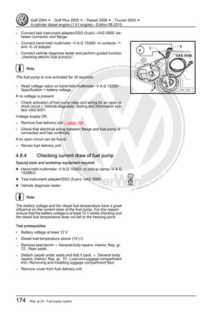 Protectedbycopyright.Copyi
ngforprivateorcommercialpurposes,inpartorinwhole,isnotpermittedunle
ssauthorisedbyVolkswagenAG.VolkswagenAGdoesnot guaranteeorac
ceptanyliabilitywithrespecttothecorrectnessofinformationinthisdocum
en
t.CopyrightbyVolkswagenAG.
– Connect test instrument adapter/DSO (5-pin) -VAS 5565- be‐
tween connector and flange.
– Connect hand-held multimeter -V.A.G 1526D- to contacts -1-
and -5- of adapter.
– Connect vehicle diagnosis tester and perform guided function
„checking electric fuel pump(s)“.
Note
The fuel pump is now activated for 30 seconds.
– Read voltage value on hand-held multimeter -V.A.G 1526D- :
Specification = battery voltage.
If no voltage is present:
– Check activation of fuel pump relay and wiring for an open or
short circuit ⇒ Vehicle diagnostic, testing and information sys‐
tem VAS 5051.
Voltage supply OK:
– Remove fuel delivery unit ⇒ page 180 .
– Check that electrical wiring between flange and fuel pump is
connected and has continuity.
If no open circuit can be found:
– Renew fuel delivery unit.
4.8.4 Checking current draw of fuel pump
Special tools and workshop equipment required
♦ Hand-held multimeter -V.A.G 1526D- or pickup clamp -V.A.G
1526B/2-
♦ Test instrument adapter/DSO (5-pin) -VAS 5565-
♦ Vehicle diagnosis tester
Note
The battery voltage and the diesel fuel temperature have a great
influence on the current draw of the fuel pump. For this reason
ensure that the battery voltage is at least 12 V whilst checking and
the diesel fuel temperature does not fall to the freezing point.
Test prerequisites
• Battery voltage at least 12 V
• Diesel fuel temperature above (10 ) C
– Remove seat bench ⇒ General body repairs, interior; Rep. gr.
72 ; Rear seats .
– Detach carpet under seats and fold it back. ⇒ General body
repairs, interior; Rep. gr. 70 ; Load and luggage compartment
trim; Removing and installing luggage compartment floor
– Remove cover from fuel delivery unit.
Golf 2004 ➤ , Golf Plus 2005 ➤ , Passat 2006 ➤ , Touran 2003 ➤
4-cylinder diesel engine (1.9 l engine) - Edition 08.2010
174 Rep. gr.20 - Fuel supply system
 