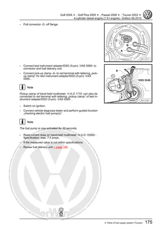 Protectedbycopyright.Copyi
ngforprivateorcommercialpurposes,inpartorinwhole,isnotpermittedunle
ssauthorisedbyVolkswagenAG.VolkswagenAGdoesnot guaranteeorac
ceptanyliabilitywithrespecttothecorrectnessofinformationinthisdocum
en
t.CopyrightbyVolkswagenAG.
– Pull connector -C- off flange.
– Connect test instrument adapter/DSO (5-pin) -VAS 5565- to
connector and fuel delivery unit.
– Connect pick-up clamp -A- to red terminal with lettering „pick-
up clamp“ for test instrument adapter/DSO (5-pin) -VAS
5565- .
Note
Pickup clamp of hand-held multimeter -V.A.G 1715- can also be
connected to red terminal with lettering „pickup clamp“ of test in‐
strument adapter/DSO (5-pin) -VAS 5565- .
– Switch on ignition.
– Connect vehicle diagnosis tester and perform guided function
„checking electric fuel pump(s)“.
Note
The fuel pump is now activated for 30 seconds.
– Read current draw on hand-held multimeter -V.A.G 1526D- .
Specification: max. 7.5 amps.
– If the measured value is not within specifications:
– Renew fuel delivery unit ⇒ page 180 .
Golf 2004 ➤ , Golf Plus 2005 ➤ , Passat 2006 ➤ , Touran 2003 ➤
4-cylinder diesel engine (1.9 l engine) - Edition 08.2010
4. Parts of fuel supply system (Touran) 175
 
