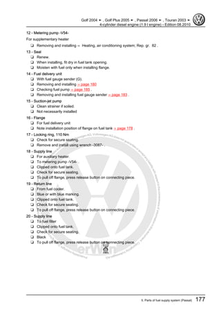 Protectedbycopyright.Copyi
ngforprivateorcommercialpurposes,inpartorinwhole,isnotpermittedunle
ssauthorisedbyVolkswagenAG.VolkswagenAGdoesnot guaranteeorac
ceptanyliabilitywithrespecttothecorrectnessofinformationinthisdocum
en
t.CopyrightbyVolkswagenAG.
12 - Metering pump -V54-
For supplementary heater
❑ Removing and installing ⇒ Heating, air conditioning system; Rep. gr. 82 .
13 - Seal
❑ Renew.
❑ When installing, fit dry in fuel tank opening.
❑ Moisten with fuel only when installing flange.
14 - Fuel delivery unit
❑ With fuel gauge sender (G).
❑ Removing and installing ⇒ page 180
❑ Checking fuel pump ⇒ page 185 .
❑ Removing and installing fuel gauge sender ⇒ page 183 .
15 - Suction-jet pump
❑ Clean strainer if soiled.
❑ Not necessarily installed
16 - Flange
❑ For fuel delivery unit
❑ Note installation position of flange on fuel tank ⇒ page 178 .
17 - Locking ring, 110 Nm
❑ Check for secure seating.
❑ Remove and install using wrench -3087- .
18 - Supply line
❑ For auxiliary heater.
❑ To metering pump -V54- .
❑ Clipped onto fuel tank.
❑ Check for secure seating.
❑ To pull off flange, press release button on connecting piece.
19 - Return line
❑ From fuel cooler.
❑ Blue or with blue marking.
❑ Clipped onto fuel tank.
❑ Check for secure seating.
❑ To pull off flange, press release button on connecting piece.
20 - Supply line
❑ To fuel filter
❑ Clipped onto fuel tank.
❑ Check for secure seating.
❑ Black
❑ To pull off flange, press release button on connecting piece.
Golf 2004 ➤ , Golf Plus 2005 ➤ , Passat 2006 ➤ , Touran 2003 ➤
4-cylinder diesel engine (1.9 l engine) - Edition 08.2010
5. Parts of fuel supply system (Passat) 177
 