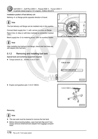 Protectedbycopyright.Copyi
ngforprivateorcommercialpurposes,inpartorinwhole,isnotpermittedunle
ssauthorisedbyVolkswagenAG.VolkswagenAGdoesnot guaranteeorac
ceptanyliabilitywithrespecttothecorrectnessofinformationinthisdocum
en
t.CopyrightbyVolkswagenAG.
Installation position of fuel delivery unit
Marking -4- on flange points opposite direction of travel.
Note
The fuel delivery unit flange can be installed only in this position.
Connect black supply line -1- with »arrow« to union on flange.
Return line -2- (blue or with blue marking) to connection marked
»-R-«.
Black supply line -3- to metering pump -V54- for auxiliary heater.
Note
After installing fuel delivery unit flange, check that fuel lines are
still clipped onto fuel tank.
5.1.2 Removing and installing fuel tank
Special tools and workshop equipment required
♦ Torque wrench (5... 50 Nm) -V.A.G 1331-
♦ Engine and gearbox jack -V.A.G 1383/A-
Removing
Note
♦ The rear axle must be lowered to remove the fuel tank.
♦ Before disconnecting battery, open fuel tank flap and if nec‐
essary remove wheel bolt lock adapter from luggage compart‐
ment.
Golf 2004 ➤ , Golf Plus 2005 ➤ , Passat 2006 ➤ , Touran 2003 ➤
4-cylinder diesel engine (1.9 l engine) - Edition 08.2010
178 Rep. gr.20 - Fuel supply system
 