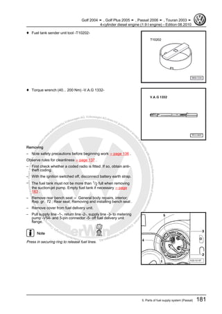 Protectedbycopyright.Copyi
ngforprivateorcommercialpurposes,inpartorinwhole,isnotpermittedunle
ssauthorisedbyVolkswagenAG.VolkswagenAGdoesnot guaranteeoracceptanyliabilitywithrespecttothecorrectnessofinformationinthisdocum
en
t.CopyrightbyVolkswagenAG.
♦ Fuel tank sender unit tool -T10202-
♦ Torque wrench (40... 200 Nm) -V.A.G 1332-
Removing
– Note safety precautions before beginning work ⇒ page 136 .
Observe rules for cleanliness ⇒ page 137 .
– First check whether a coded radio is fitted. If so, obtain anti-
theft coding.
– With the ignition switched off, disconnect battery earth strap.
– The fuel tank must not be more than 1/2 full when removing
the suction-jet pump. Empty fuel tank if necessary ⇒ page
183 .
– Remove rear bench seat ⇒ General body repairs, interior;
Rep. gr. 72 ; Rear seat; Removing and installing bench seat .
– Remove cover from fuel delivery unit.
– Pull supply line -1-, return line -2-, supply line -3- to metering
pump -V54- and 5-pin connector -5- off fuel delivery unit
flange.
Note
Press in securing ring to release fuel lines.
Golf 2004 ➤ , Golf Plus 2005 ➤ , Passat 2006 ➤ , Touran 2003 ➤
4-cylinder diesel engine (1.9 l engine) - Edition 08.2010
5. Parts of fuel supply system (Passat) 181
 