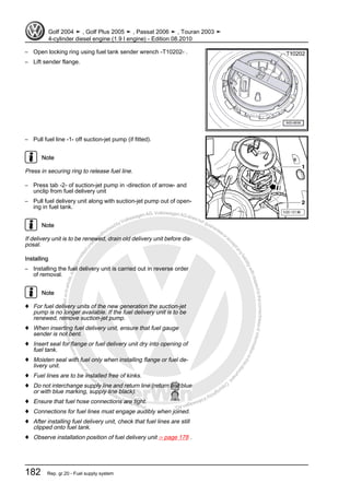 Protectedbycopyright.Copyi
ngforprivateorcommercialpurposes,inpartorinwhole,isnotpermittedunle
ssauthorisedbyVolkswagenAG.VolkswagenAGdoesnot guaranteeorac
ceptanyliabilitywithrespecttothecorrectnessofinformationinthisdocum
en
t.CopyrightbyVolkswagenAG.
– Open locking ring using fuel tank sender wrench -T10202- .
– Lift sender flange.
– Pull fuel line -1- off suction-jet pump (if fitted).
Note
Press in securing ring to release fuel line.
– Press tab -2- of suction-jet pump in -direction of arrow- and
unclip from fuel delivery unit
– Pull fuel delivery unit along with suction-jet pump out of open‐
ing in fuel tank.
Note
If delivery unit is to be renewed, drain old delivery unit before dis‐
posal.
Installing
– Installing the fuel delivery unit is carried out in reverse order
of removal.
Note
♦ For fuel delivery units of the new generation the suction-jet
pump is no longer available. If the fuel delivery unit is to be
renewed, remove suction-jet pump.
♦ When inserting fuel delivery unit, ensure that fuel gauge
sender is not bent.
♦ Insert seal for flange or fuel delivery unit dry into opening of
fuel tank.
♦ Moisten seal with fuel only when installing flange or fuel de‐
livery unit.
♦ Fuel lines are to be installed free of kinks.
♦ Do not interchange supply line and return line (return line blue
or with blue marking, supply line black).
♦ Ensure that fuel hose connections are tight.
♦ Connections for fuel lines must engage audibly when joined.
♦ After installing fuel delivery unit, check that fuel lines are still
clipped onto fuel tank.
♦ Observe installation position of fuel delivery unit ⇒ page 178 .
Golf 2004 ➤ , Golf Plus 2005 ➤ , Passat 2006 ➤ , Touran 2003 ➤
4-cylinder diesel engine (1.9 l engine) - Edition 08.2010
182 Rep. gr.20 - Fuel supply system
 