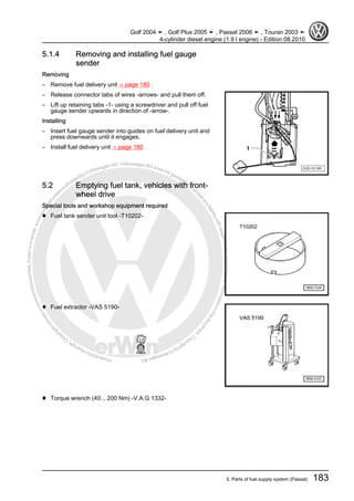 Protectedbycopyright.Copyi
ngforprivateorcommercialpurposes,inpartorinwhole,isnotpermittedunle
ssauthorisedbyVolkswagenAG.VolkswagenAGdoesnot guaranteeorac
ceptanyliabilitywithrespecttothecorrectnessofinformationinthisdocum
en
t.CopyrightbyVolkswagenAG.
5.1.4 Removing and installing fuel gauge
sender
Removing
– Remove fuel delivery unit ⇒ page 180 .
– Release connector tabs of wires -arrows- and pull them off.
– Lift up retaining tabs -1- using a screwdriver and pull off fuel
gauge sender upwards in direction of -arrow-.
Installing
– Insert fuel gauge sender into guides on fuel delivery unit and
press downwards until it engages.
– Install fuel delivery unit ⇒ page 180 .
5.2 Emptying fuel tank, vehicles with front-
wheel drive
Special tools and workshop equipment required
♦ Fuel tank sender unit tool -T10202-
♦ Fuel extractor -VAS 5190-
♦ Torque wrench (40... 200 Nm) -V.A.G 1332-
Golf 2004 ➤ , Golf Plus 2005 ➤ , Passat 2006 ➤ , Touran 2003 ➤
4-cylinder diesel engine (1.9 l engine) - Edition 08.2010
5. Parts of fuel supply system (Passat) 183
 