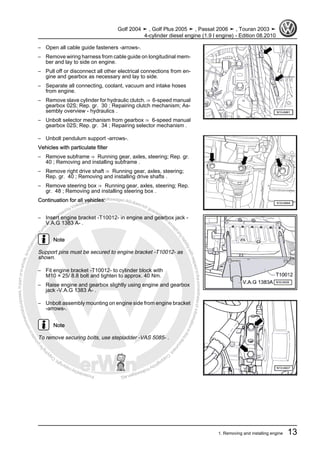 Protectedbycopyright.Copyi
ngforprivateorcommercialpurposes,inpartorinwhole,isnotpermittedunle
ssauthorisedbyVolkswagenAG.VolkswagenAGdoesnot guaranteeorac
ceptanyliabilitywithrespecttothecorrectnessofinformationinthisdocum
en
t.CopyrightbyVolkswagenAG.
– Open all cable guide fasteners -arrows-.
– Remove wiring harness from cable guide on longitudinal mem‐
ber and lay to side on engine.
– Pull off or disconnect all other electrical connections from en‐
gine and gearbox as necessary and lay to side.
– Separate all connecting, coolant, vacuum and intake hoses
from engine.
– Remove slave cylinder for hydraulic clutch. ⇒ 6-speed manual
gearbox 02S; Rep. gr. 30 ; Repairing clutch mechanism; As‐
sembly overview - hydraulics .
– Unbolt selector mechanism from gearbox ⇒ 6-speed manual
gearbox 02S; Rep. gr. 34 ; Repairing selector mechanism .
– Unbolt pendulum support -arrows-.
Vehicles with particulate filter
– Remove subframe ⇒ Running gear, axles, steering; Rep. gr.
40 ; Removing and installing subframe .
– Remove right drive shaft ⇒ Running gear, axles, steering;
Rep. gr. 40 ; Removing and installing drive shafts .
– Remove steering box ⇒ Running gear, axles, steering; Rep.
gr. 48 ; Removing and installing steering box .
Continuation for all vehicles:
– Insert engine bracket -T10012- in engine and gearbox jack -
V.A.G 1383 A- .
Note
Support pins must be secured to engine bracket -T10012- as
shown.
– Fit engine bracket -T10012- to cylinder block with
M10 × 25/ 8.8 bolt and tighten to approx. 40 Nm.
– Raise engine and gearbox slightly using engine and gearbox
jack -V.A.G 1383 A- .
– Unbolt assembly mounting on engine side from engine bracket
-arrows-.
Note
To remove securing bolts, use stepladder -VAS 5085- .
Golf 2004 ➤ , Golf Plus 2005 ➤ , Passat 2006 ➤ , Touran 2003 ➤
4-cylinder diesel engine (1.9 l engine) - Edition 08.2010
1. Removing and installing engine 13
 