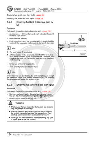 Protectedbycopyright.Copyi
ngforprivateorcommercialpurposes,inpartorinwhole,isnotpermittedunle
ssauthorisedbyVolkswagenAG.VolkswagenAGdoesnot guaranteeorac
ceptanyliabilitywithrespecttothecorrectnessofinformationinthisdocum
en
t.CopyrightbyVolkswagenAG.
Emptying fuel tank if more than 3/4 full ⇒ page 184
Emptying fuel tank if less than 3/4 full ⇒ page 184
5.2.1 Emptying fuel tank if it is more than 3
/4
full
Procedure
Note safety precautions before beginning work ⇒ page 136 .
– At distance -a- = 990 mm from end, mark extraction hose with
insulating tape -arrow-.
– Open fuel tank filler flap.
– Push extraction hose of fuel extractor -VAS 5190- into fuel filler
neck until the previously made marking aligns with filler neck.
Note
♦ The shaft piece -1- is not used.
♦ A flap is located on the lower end of the fuel filler neck, this
must not be damaged by the extraction hose. Therefore, push
the extraction hose into the fuel filler neck only up to previously
made marking.
– Empty fuel tank as far as possible.
– Then carefully remove extraction hose.
Note
When no more fuel is extracted, the tank is emptied just enough
for the sender flange to be opened without danger. The tank may
be removed while containing remaining fuel.
5.2.2 Emptying fuel tank if it is less than 3
/4 full
Procedure
Note safety precautions before beginning work ⇒ page 136 .
– Remove rear bench seat ⇒ General body repairs, interior;
Rep. gr. 72 ; Rear seat; Removing and installing bench seat .
– Remove cover from fuel delivery unit.
WARNING
♦ The fuel and the fuel lines in the fuel system can become
very hot (danger of scalding)!
♦ The fuel system is also under pressure! Before opening
the system, place cloths around the connections. Then
carefully loosen connection to release the pressure!
♦ Wear eye and hand protection when performing any type
of repair work on the fuel system!
Golf 2004 ➤ , Golf Plus 2005 ➤ , Passat 2006 ➤ , Touran 2003 ➤
4-cylinder diesel engine (1.9 l engine) - Edition 08.2010
184 Rep. gr.20 - Fuel supply system
 