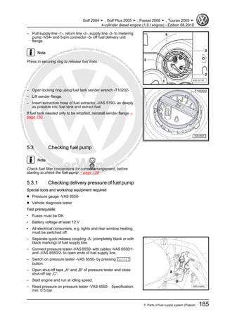 Protectedbycopyright.Copyi
ngforprivateorcommercialpurposes,inpartorinwhole,isnotpermittedunle
ssauthorisedbyVolkswagenAG.VolkswagenAGdoesnot guaranteeorac
ceptanyliabilitywithrespecttothecorrectnessofinformationinthisdocum
en
t.CopyrightbyVolkswagenAG.
– Pull supply line -1-, return line -2-, supply line -3- to metering
pump -V54- and 5-pin connector -5- off fuel delivery unit
flange.
Note
Press in securing ring to release fuel lines.
– Open locking ring using fuel tank sender wrench -T10202- .
– Lift sender flange.
– Insert extraction hose of fuel extractor -VAS 5190- as deeply
as possible into fuel tank and extract fuel.
If fuel tank needed only to be emptied, reinstall sender flange ⇒
page 180 .
5.3 Checking fuel pump
Note
Check fuel filter connections for correct arrangement, before
starting to check the fuel pump ⇒ page 158
5.3.1 Checking delivery pressure of fuel pump
Special tools and workshop equipment required
♦ Pressure gauge -VAS 6550-
♦ Vehicle diagnosis tester
Test prerequisite:
• Fuses must be OK.
• Battery voltage at least 12 V
• All electrical consumers, e.g. lights and rear window heating,
must be switched off.
– Separate quick-release coupling -A- (completely black or with
black marking) of fuel supply line.
– Connect pressure tester -VAS 6550- with cables -VAS 6550/1-
and -VAS 6550/2- to open ends of fuel supply line.
– Switch on pressure tester -VAS 6550- by pressing On/Off
button.
– Open shut-off taps „A“ and „B“ of pressure tester and close
shut-off tap „C“.
– Start engine and run at idling speed.
– Read pressure on pressure tester -VAS 6550- . Specification:
min. 0.5 bar.
Golf 2004 ➤ , Golf Plus 2005 ➤ , Passat 2006 ➤ , Touran 2003 ➤
4-cylinder diesel engine (1.9 l engine) - Edition 08.2010
5. Parts of fuel supply system (Passat) 185
 