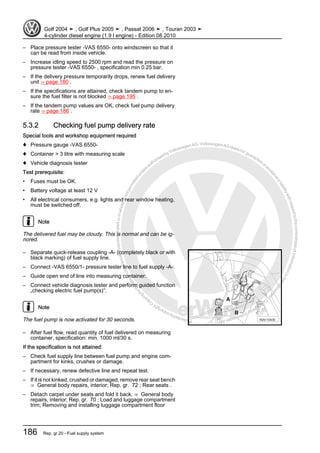 Protectedbycopyright.Copyi
ngforprivateorcommercialpurposes,inpartorinwhole,isnotpermittedunle
ssauthorisedbyVolkswagenAG.VolkswagenAGdoesnot guaranteeorac
ceptanyliabilitywithrespecttothecorrectnessofinformationinthisdocum
en
t.CopyrightbyVolkswagenAG.
– Place pressure tester -VAS 6550- onto windscreen so that it
can be read from inside vehicle.
– Increase idling speed to 2500 rpm and read the pressure on
pressure tester -VAS 6550- , specification min 0.25 bar.
– If the delivery pressure temporarily drops, renew fuel delivery
unit ⇒ page 180 .
– If the specifications are attained, check tandem pump to en‐
sure the fuel filter is not blocked ⇒ page 195 .
– If the tandem pump values are OK, check fuel pump delivery
rate ⇒ page 186 .
5.3.2 Checking fuel pump delivery rate
Special tools and workshop equipment required
♦ Pressure gauge -VAS 6550-
♦ Container > 3 litre with measuring scale
♦ Vehicle diagnosis tester
Test prerequisite:
• Fuses must be OK.
• Battery voltage at least 12 V
• All electrical consumers, e.g. lights and rear window heating,
must be switched off.
Note
The delivered fuel may be cloudy. This is normal and can be ig‐
nored.
– Separate quick-release coupling -A- (completely black or with
black marking) of fuel supply line.
– Connect -VAS 6550/1- pressure tester line to fuel supply -A-.
– Guide open end of line into measuring container.
– Connect vehicle diagnosis tester and perform guided function
„checking electric fuel pump(s)“.
Note
The fuel pump is now activated for 30 seconds.
– After fuel flow, read quantity of fuel delivered on measuring
container, specification: min. 1000 ml/30 s.
If the specification is not attained:
– Check fuel supply line between fuel pump and engine com‐
partment for kinks, crushes or damage.
– If necessary, renew defective line and repeat test.
– If it is not kinked, crushed or damaged, remove rear seat bench
⇒ General body repairs, interior; Rep. gr. 72 ; Rear seats .
– Detach carpet under seats and fold it back. ⇒ General body
repairs, interior; Rep. gr. 70 ; Load and luggage compartment
trim; Removing and installing luggage compartment floor
Golf 2004 ➤ , Golf Plus 2005 ➤ , Passat 2006 ➤ , Touran 2003 ➤
4-cylinder diesel engine (1.9 l engine) - Edition 08.2010
186 Rep. gr.20 - Fuel supply system
 