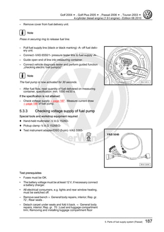 Protectedbycopyright.Copyi
ngforprivateorcommercialpurposes,inpartorinwhole,isnotpermittedunle
ssauthorisedbyVolkswagenAG.VolkswagenAGdoesnot guaranteeorac
ceptanyliabilitywithrespecttothecorrectnessofinformationinthisdocum
en
t.CopyrightbyVolkswagenAG.
– Remove cover from fuel delivery unit.
Note
Press in securing ring to release fuel line.
– Pull fuel supply line (black or black marking) -A- off fuel deliv‐
ery unit.
– Connect -VAS 6550/1- pressure tester line to fuel supply -A-.
– Guide open end of line into measuring container.
– Connect vehicle diagnosis tester and perform guided function
„checking electric fuel pump(s)“.
Note
The fuel pump is now activated for 30 seconds.
– After fuel flow, read quantity of fuel delivered on measuring
container, specification: min. 1000 ml/30 s.
If the specification is not attained:
– Check voltage supply ⇒ page 187 . Measure current draw
⇒ page 188 of fuel pump.
5.3.3 Checking voltage supply of fuel pump
Special tools and workshop equipment required
♦ Hand-held multimeter -V.A.G 1526D-
♦ Pickup clamp -V.A.G 1526B/2-
♦ Test instrument adapter/DSO (5-pin) -VAS 5565-
Test prerequisites
• Fuses must be OK.
• The battery voltage must be at least 12 V, if necessary connect
a battery charger.
• All electrical consumers, e.g. lights and rear window heating,
must be switched off.
– Remove seat bench ⇒ General body repairs, interior; Rep. gr.
72 ; Rear seats .
– Detach carpet under seats and fold it back. ⇒ General body
repairs, interior; Rep. gr. 70 ; Load and luggage compartment
trim; Removing and installing luggage compartment floor
Golf 2004 ➤ , Golf Plus 2005 ➤ , Passat 2006 ➤ , Touran 2003 ➤
4-cylinder diesel engine (1.9 l engine) - Edition 08.2010
5. Parts of fuel supply system (Passat) 187
 