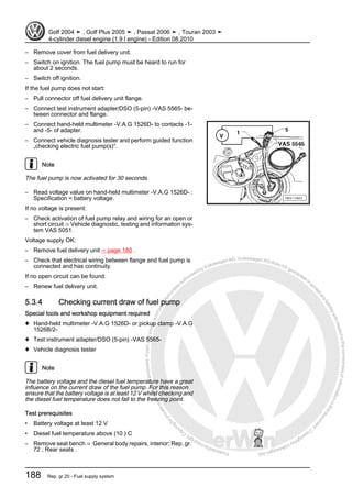 Protectedbycopyright.Copyi
ngforprivateorcommercialpurposes,inpartorinwhole,isnotpermittedunle
ssauthorisedbyVolkswagenAG.VolkswagenAGdoesnot guaranteeorac
ceptanyliabilitywithrespecttothecorrectnessofinformationinthisdocum
en
t.CopyrightbyVolkswagenAG.
– Remove cover from fuel delivery unit.
– Switch on ignition. The fuel pump must be heard to run for
about 2 seconds.
– Switch off ignition.
If the fuel pump does not start:
– Pull connector off fuel delivery unit flange.
– Connect test instrument adapter/DSO (5-pin) -VAS 5565- be‐
tween connector and flange.
– Connect hand-held multimeter -V.A.G 1526D- to contacts -1-
and -5- of adapter.
– Connect vehicle diagnosis tester and perform guided function
„checking electric fuel pump(s)“.
Note
The fuel pump is now activated for 30 seconds.
– Read voltage value on hand-held multimeter -V.A.G 1526D- :
Specification = battery voltage.
If no voltage is present:
– Check activation of fuel pump relay and wiring for an open or
short circuit ⇒ Vehicle diagnostic, testing and information sys‐
tem VAS 5051.
Voltage supply OK:
– Remove fuel delivery unit ⇒ page 180 .
– Check that electrical wiring between flange and fuel pump is
connected and has continuity.
If no open circuit can be found:
– Renew fuel delivery unit.
5.3.4 Checking current draw of fuel pump
Special tools and workshop equipment required
♦ Hand-held multimeter -V.A.G 1526D- or pickup clamp -V.A.G
1526B/2-
♦ Test instrument adapter/DSO (5-pin) -VAS 5565-
♦ Vehicle diagnosis tester
Note
The battery voltage and the diesel fuel temperature have a great
influence on the current draw of the fuel pump. For this reason
ensure that the battery voltage is at least 12 V whilst checking and
the diesel fuel temperature does not fall to the freezing point.
Test prerequisites
• Battery voltage at least 12 V
• Diesel fuel temperature above (10 ) C
– Remove seat bench ⇒ General body repairs, interior; Rep. gr.
72 ; Rear seats .
Golf 2004 ➤ , Golf Plus 2005 ➤ , Passat 2006 ➤ , Touran 2003 ➤
4-cylinder diesel engine (1.9 l engine) - Edition 08.2010
188 Rep. gr.20 - Fuel supply system
 