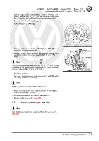 Protectedbycopyright.Copyi
ngforprivateorcommercialpurposes,inpartorinwhole,isnotpermittedunle
ssauthorisedbyVolkswagenAG.VolkswagenAGdoesnot guaranteeorac
ceptanyliabilitywithrespecttothecorrectnessofinformationinthisdocum
ent.CopyrightbyVolkswagenAG.
– Detach carpet under seats and fold it back. ⇒ General body
repairs, interior; Rep. gr. 70 ; Load and luggage compartment
trim; Removing and installing luggage compartment floor
– Remove cover from fuel delivery unit.
– Pull connector -C- off flange.
– Connect test instrument adapter/DSO (5-pin) -VAS 5565- to
connector and fuel delivery unit.
– Connect pick-up clamp -A- to red terminal with lettering „pick-
up clamp“ for test instrument adapter/DSO (5-pin) -VAS
5565- .
Note
Pickup clamp of hand-held multimeter -V.A.G 1715- can also be
connected to red terminal with lettering „pickup clamp“ of test in‐
strument adapter/DSO (5-pin) -VAS 5565- .
– Switch on ignition.
– Connect vehicle diagnosis tester and perform guided function
„checking electric fuel pump(s)“.
Note
The fuel pump is now activated for 30 seconds.
– Read current draw on hand-held multimeter -V.A.G 1526D- .
Specification: max. 7.5 amps.
– If the measured value is not within specifications:
– Renew fuel delivery unit ⇒ page 180 .
5.4 Assembly overview - fuel filter
Note
Note that there are different versions of fuel filter upper part ⇒
page 191 .
Golf 2004 ➤ , Golf Plus 2005 ➤ , Passat 2006 ➤ , Touran 2003 ➤
4-cylinder diesel engine (1.9 l engine) - Edition 08.2010
5. Parts of fuel supply system (Passat) 189
 
