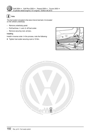 Protectedbycopyright.Copyi
ngforprivateorcommercialpurposes,inpartorinwhole,isnotpermittedunle
ssauthorisedbyVolkswagenAG.VolkswagenAGdoesnot guaranteeorac
ceptanyliabilitywithrespecttothecorrectnessofinformationinthisdocum
en
t.CopyrightbyVolkswagenAG.
Note
The fuel cooler is located in the return line to fuel tank. It is located
on the vehicle underbody.
– Remove underbody panel.
– Pull fuel lines -1- and -2- off fuel cooler.
– Remove securing nuts -arrows-.
Installing
Install in reverse order. In the process, note the following:
♦ Tighten fuel cooler securing nuts to 15 Nm.
Golf 2004 ➤ , Golf Plus 2005 ➤ , Passat 2006 ➤ , Touran 2003 ➤
4-cylinder diesel engine (1.9 l engine) - Edition 08.2010
192 Rep. gr.20 - Fuel supply system
 
