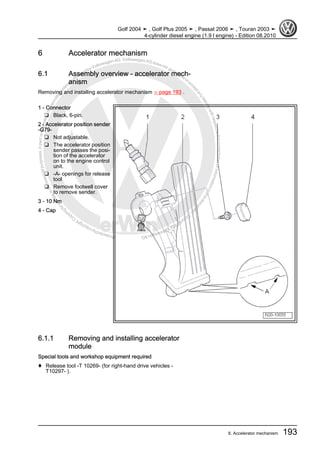 Protectedbycopyright.Copyi
ngforprivateorcommercialpurposes,inpartorinwhole,isnotpermittedunle
ssauthorisedbyVolkswagenAG.VolkswagenAGdoesnot guaranteeorac
ceptanyliabilitywithrespecttothecorrectnessofinformationinthisdocum
en
t.CopyrightbyVolkswagenAG.
6 Accelerator mechanism
6.1 Assembly overview - accelerator mech‐
anism
Removing and installing accelerator mechanism ⇒ page 193 .
1 - Connector
❑ Black, 6-pin.
2 - Accelerator position sender
-G79-
❑ Not adjustable.
❑ The accelerator position
sender passes the posi‐
tion of the accelerator
on to the engine control
unit.
❑ -A- openings for release
tool
❑ Remove footwell cover
to remove sender.
3 - 10 Nm
4 - Cap
6.1.1 Removing and installing accelerator
module
Special tools and workshop equipment required
♦ Release tool -T 10269- (for right-hand drive vehicles -
T10297- ).
Golf 2004 ➤ , Golf Plus 2005 ➤ , Passat 2006 ➤ , Touran 2003 ➤
4-cylinder diesel engine (1.9 l engine) - Edition 08.2010
6. Accelerator mechanism 193
 