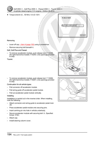Protectedbycopyright.Copyi
ngforprivateorcommercialpurposes,inpartorinwhole,isnotpermittedunle
ssauthorisedbyVolkswagenAG.VolkswagenAGdoesnot guaranteeorac
ceptanyliabilitywithrespecttothecorrectnessofinformationinthisdocum
en
t.CopyrightbyVolkswagenAG.
♦ Torque wrench (5... 50 Nm) -V.A.G 1331-
Removing
– Lever off cap ⇒ Item 4 (page 193) using a screwdriver.
– Remove securing bolt beneath it.
Golf, Golf Plus and Passat:
– To remove accelerator module, push release tool -T 10238-
(for right-hand drive models -T10240- ) into openings provided
to stop.
Touran:
– To remove accelerator module, push release tool -T 10269-
(for right-hand drive models -T10297- ) into openings provided
to stop.
Continuation for all vehicle types:
– Pull connector off accelerator module.
– Pull wiring guide off accelerator pedal module.
– Pull out accelerator pedal module vertically.
Installing
Installation is carried out in the reverse order. When installing,
note the following:
– Attach connector and wiring guide to accelerator pedal mod‐
ule.
– Press accelerator pedal module onto securing pins.
– Insert centring pin into hole in vehicle underbody.
– Secure accelerator module with securing bolt -3-. Specified
torque: 9 Nm.
– Attach cap.
– Install steering column cover.
Golf 2004 ➤ , Golf Plus 2005 ➤ , Passat 2006 ➤ , Touran 2003 ➤
4-cylinder diesel engine (1.9 l engine) - Edition 08.2010
194 Rep. gr.20 - Fuel supply system
 