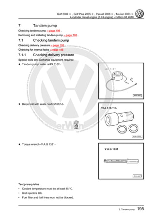 Protectedbycopyright.Copyi
ngforprivateorcommercialpurposes,inpartorinwhole,isnotpermittedunle
ssauthorisedbyVolkswagenAG.VolkswagenAGdoesnot guaranteeorac
ceptanyliabilitywithrespecttothecorrectnessofinformationinthisdocum
en
t.CopyrightbyVolkswagenAG.
7 Tandem pump
Checking tandem pump ⇒ page 195 .
Removing and installing tandem pump ⇒ page 198 .
7.1 Checking tandem pump
Checking delivery pressure ⇒ page 195
Checking for internal leaks ⇒ page 196
7.1.1 Checking delivery pressure
Special tools and workshop equipment required
♦ Tandem pump tester -VAS 5187-
♦ Banjo bolt with seals -VAS 5187/1A-
♦ Torque wrench -V.A.G 1331-
Test prerequisites
• Coolant temperature must be at least 85 °C.
• Unit injectors OK.
• Fuel filter and fuel lines must not be blocked.
Golf 2004 ➤ , Golf Plus 2005 ➤ , Passat 2006 ➤ , Touran 2003 ➤
4-cylinder diesel engine (1.9 l engine) - Edition 08.2010
7. Tandem pump 195
 