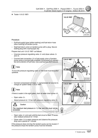 Protectedbycopyright.Copyi
ngforprivateorcommercialpurposes,inpartorinwhole,isnotpermittedunle
ssauthorisedbyVolkswagenAG.VolkswagenAGdoesnot guaranteeorac
ceptanyliabilitywithrespecttothecorrectnessofinformationinthisdocum
en
t.CopyrightbyVolkswagenAG.
♦ Tester -V.A.G 1687-
Procedure
– Pull fuel supply hose (white marking) and fuel return hose
(blue marking) off tandem pump.
– Seal fuel return union on tandem pump with a plug. Secure
sealing plug with a spring-type clip.
Prepare test unit -V.A.G 1687- as follows:
– Unscrew pressure regulating valve -2- and close valves -3-
and -4-.
– Connect test connection -5- to fuel supply union of tandem
pump using a commercially available compressed air connec‐
tion and a section of fuel hose. Use a spring-type clip to secure.
Note
To turn the pressure regulating valve -2- the knob must be pulled
upwards.
– Connect compressed air hose -1- (compressed air source) to
charge air system tester -V.A.G 1687- .
Note
If there is water in the sight glass, drain at water drain screw -6-.
– Open valve -3-.
– Adjust pressure to 1.0 bar with pressure regulating valve -2-.
Caution
The maximum test pressure is 1.3 bar and this must not be
exceeded.
– Open valve -4- and wait until the test circuit is filled. If neces‐
sary readjust pressure to 1.0 bar.
– Close valve -3- to retain pressure and observe the pressure
drop over a period of 1 minute.
If the pressure does not drop the tandem pump can be reused, if
the pressure drops the tandem pump must be renewed.
Golf 2004 ➤ , Golf Plus 2005 ➤ , Passat 2006 ➤ , Touran 2003 ➤
4-cylinder diesel engine (1.9 l engine) - Edition 08.2010
7. Tandem pump 197
 