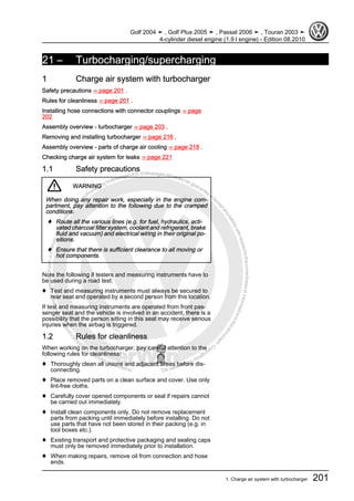 Protectedbycopyright.Copyi
ngforprivateorcommercialpurposes,inpartorinwhole,isnotpermittedunle
ssauthorisedbyVolkswagenAG.VolkswagenAGdoesnot guaranteeorac
ceptanyliabilitywithrespecttothecorrectnessofinformationinthisdocum
en
t.CopyrightbyVolkswagenAG.
21 – Turbocharging/supercharging
1 Charge air system with turbocharger
Safety precautions ⇒ page 201 .
Rules for cleanliness ⇒ page 201 .
Installing hose connections with connector couplings ⇒ page
202
Assembly overview - turbocharger ⇒ page 203 .
Removing and installing turbocharger ⇒ page 216 .
Assembly overview - parts of charge air cooling ⇒ page 218 .
Checking charge air system for leaks ⇒ page 221
1.1 Safety precautions
WARNING
When doing any repair work, especially in the engine com‐
partment, pay attention to the following due to the cramped
conditions:
♦ Route all the various lines (e.g. for fuel, hydraulics, acti‐
vated charcoal filter system, coolant and refrigerant, brake
fluid and vacuum) and electrical wiring in their original po‐
sitions.
♦ Ensure that there is sufficient clearance to all moving or
hot components.
Note the following if testers and measuring instruments have to
be used during a road test:
♦ Test and measuring instruments must always be secured to
rear seat and operated by a second person from this location.
If test and measuring instruments are operated from front pas‐
senger seat and the vehicle is involved in an accident, there is a
possibility that the person sitting in this seat may receive serious
injuries when the airbag is triggered.
1.2 Rules for cleanliness
When working on the turbocharger, pay careful attention to the
following rules for cleanliness:
♦ Thoroughly clean all unions and adjacent areas before dis‐
connecting.
♦ Place removed parts on a clean surface and cover. Use only
lint-free cloths.
♦ Carefully cover opened components or seal if repairs cannot
be carried out immediately.
♦ Install clean components only. Do not remove replacement
parts from packing until immediately before installing. Do not
use parts that have not been stored in their packing (e.g. in
tool boxes etc.).
♦ Existing transport and protective packaging and sealing caps
must only be removed immediately prior to installation.
♦ When making repairs, remove oil from connection and hose
ends.
Golf 2004 ➤ , Golf Plus 2005 ➤ , Passat 2006 ➤ , Touran 2003 ➤
4-cylinder diesel engine (1.9 l engine) - Edition 08.2010
1. Charge air system with turbocharger 201
 