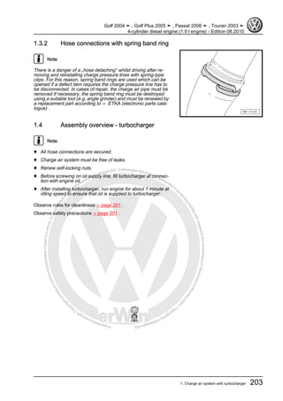 Protectedbycopyright.Copyi
ngforprivateorcommercialpurposes,inpartorinwhole,isnotpermittedunle
ssauthorisedbyVolkswagenAG.VolkswagenAGdoesnot guaranteeorac
ceptanyliabilitywithrespecttothecorrectnessofinformationinthisdocum
en
t.CopyrightbyVolkswagenAG.
1.3.2 Hose connections with spring band ring
Note
There is a danger of a „hose detaching“ whilst driving after re‐
moving and reinstalling charge pressure lines with spring-type
clips. For this reason, spring band rings are used which can be
opened if a defect item requires the charge pressure line has to
be disconnected. In cases of repair, the charge air pipe must be
removed if necessary, the spring band ring must be destroyed
using a suitable tool (e.g. angle grinder) and must be renewed by
a replacement part according to ⇒ ETKA (electronic parts cata‐
logue) .
1.4 Assembly overview - turbocharger
Note
♦ All hose connections are secured.
♦ Charge air system must be free of leaks.
♦ Renew self-locking nuts.
♦ Before screwing on oil supply line, fill turbocharger at connec‐
tion with engine oil.
♦ After installing turbocharger, run engine for about 1 minute at
idling speed to ensure that oil is supplied to turbocharger.
Observe rules for cleanliness ⇒ page 201 .
Observe safety precautions ⇒ page 201 .
Golf 2004 ➤ , Golf Plus 2005 ➤ , Passat 2006 ➤ , Touran 2003 ➤
4-cylinder diesel engine (1.9 l engine) - Edition 08.2010
1. Charge air system with turbocharger 203
 