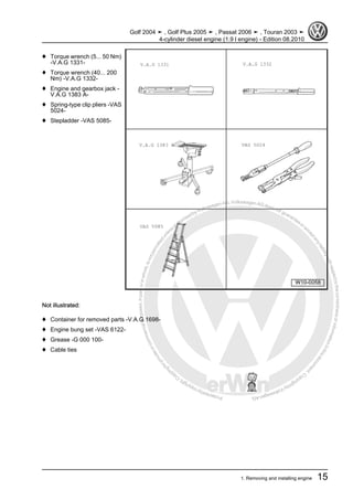 Protectedbycopyright.Copyi
ngforprivateorcommercialpurposes,inpartorinwhole,isnotpermittedunle
ssauthorisedbyVolkswagenAG.VolkswagenAGdoesnot guaranteeorac
ceptanyliabilitywithrespecttothecorrectnessofinformationinthisdocum
en
t.CopyrightbyVolkswagenAG.
♦ Torque wrench (5... 50 Nm)
-V.A.G 1331-
♦ Torque wrench (40... 200
Nm) -V.A.G 1332-
♦ Engine and gearbox jack -
V.A.G 1383 A-
♦ Spring-type clip pliers -VAS
5024-
♦ Stepladder -VAS 5085-
Not illustrated:
♦ Container for removed parts -V.A.G 1698-
♦ Engine bung set -VAS 6122-
♦ Grease -G 000 100-
♦ Cable ties
Golf 2004 ➤ , Golf Plus 2005 ➤ , Passat 2006 ➤ , Touran 2003 ➤
4-cylinder diesel engine (1.9 l engine) - Edition 08.2010
1. Removing and installing engine 15
 