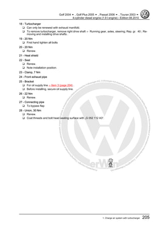 Protectedbycopyright.Copyi
ngforprivateorcommercialpurposes,inpartorinwhole,isnotpermittedunle
ssauthorisedbyVolkswagenAG.VolkswagenAGdoesnot guaranteeorac
ceptanyliabilitywithrespecttothecorrectnessofinformationinthisdocum
en
t.CopyrightbyVolkswagenAG.
18 - Turbocharger
❑ Can only be renewed with exhaust manifold.
❑ To remove turbocharger, remove right drive shaft ⇒ Running gear, axles, steering; Rep. gr. 40 ; Re‐
moving and installing drive shafts .
19 - 20 Nm
❑ First hand tighten all bolts
20 - 20 Nm
❑ Renew.
21 - Heat shield
22 - Seal
❑ Renew.
❑ Note installation position.
23 - Clamp, 7 Nm
24 - Front exhaust pipe
25 - Bracket
❑ For oil supply line ⇒ Item 3 (page 204) .
❑ Before installing, secure oil supply line.
26 - 22 Nm
❑ Renew.
27 - Connecting pipe
❑ To bypass flap
28 - Union, 30 Nm
❑ Renew.
❑ Coat threads and bolt head seating surface with „G 052 112 A3“.
Golf 2004 ➤ , Golf Plus 2005 ➤ , Passat 2006 ➤ , Touran 2003 ➤
4-cylinder diesel engine (1.9 l engine) - Edition 08.2010
1. Charge air system with turbocharger 205
 
