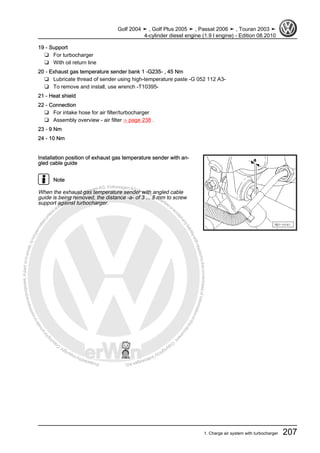 Protectedbycopyright.Copyi
ngforprivateorcommercialpurposes,inpartorinwhole,isnotpermittedunle
ssauthorisedbyVolkswagenAG.VolkswagenAGdoesnot guaranteeorac
ceptanyliabilitywithrespecttothecorrectnessofinformationinthisdocum
en
t.CopyrightbyVolkswagenAG.
19 - Support
❑ For turbocharger
❑ With oil return line
20 - Exhaust gas temperature sender bank 1 -G235- , 45 Nm
❑ Lubricate thread of sender using high-temperature paste -G 052 112 A3-
❑ To remove and install, use wrench -T10395-
21 - Heat shield
22 - Connection
❑ For intake hose for air filter/turbocharger
❑ Assembly overview - air filter ⇒ page 238 .
23 - 9 Nm
24 - 10 Nm
Installation position of exhaust gas temperature sender with an‐
gled cable guide
Note
When the exhaust gas temperature sender with angled cable
guide is being removed, the distance -a- of 3 ... 5 mm to screw
support against turbocharger.
Golf 2004 ➤ , Golf Plus 2005 ➤ , Passat 2006 ➤ , Touran 2003 ➤
4-cylinder diesel engine (1.9 l engine) - Edition 08.2010
1. Charge air system with turbocharger 207
 