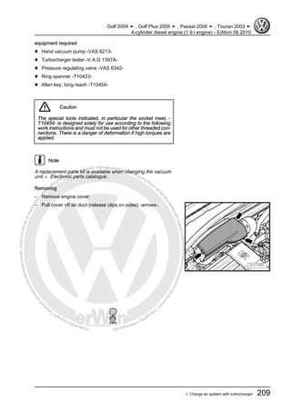 Protectedbycopyright.Copyi
ngforprivateorcommercialpurposes,inpartorinwhole,isnotpermittedunle
ssauthorisedbyVolkswagenAG.VolkswagenAGdoesnot guaranteeorac
ceptanyliabilitywithrespecttothecorrectnessofinformationinthisdocum
en
t.CopyrightbyVolkswagenAG.
equipment required
♦ Hand vacuum pump -VAS 6213-
♦ Turbocharger tester -V.A.G 1397A-
♦ Pressure regulating valve -VAS 6342-
♦ Ring spanner -T10423-
♦ Allen key, long reach -T10454-
Caution
The special tools indicated, in particular the socket inset, -
T10454- is designed solely for use according to the following
work instructions and must not be used for other threaded con‐
nections. There is a danger of deformation if high torques are
applied.
Note
A replacement parts kit is available when changing the vacuum
unit ⇒ Electronic parts catalogue .
Removing
– Remove engine cover.
– Pull cover off air duct (release clips on sides) -arrows-.
Golf 2004 ➤ , Golf Plus 2005 ➤ , Passat 2006 ➤ , Touran 2003 ➤
4-cylinder diesel engine (1.9 l engine) - Edition 08.2010
1. Charge air system with turbocharger 209
 